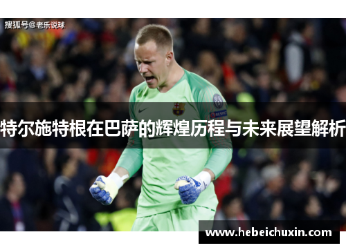 特尔施特根在巴萨的辉煌历程与未来展望解析